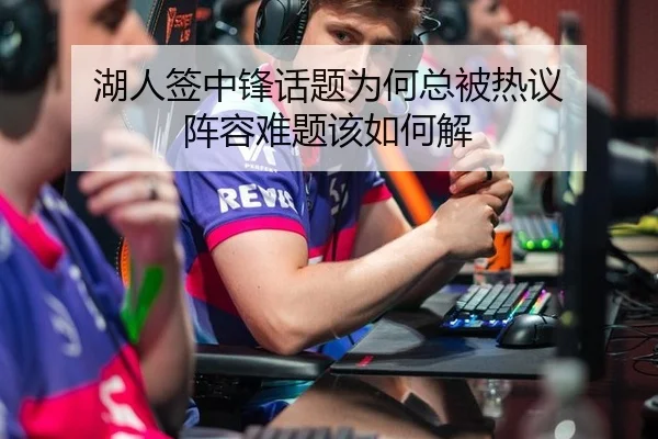 湖人签中锋话题为何总被热议 阵容难题该如何解